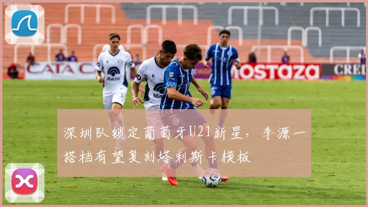 深圳队锁定葡萄牙U21新星，李源一搭档有望复刻塔利斯卡模板