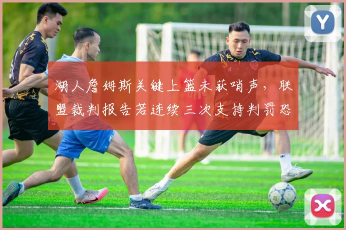 湖人詹姆斯关键上篮未获哨声，联盟裁判报告若连续三次支持判罚恐加速挑战规则修改