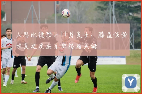 人恩比德预计11月复出,膝盖伤势恢复进度成东部格局关键