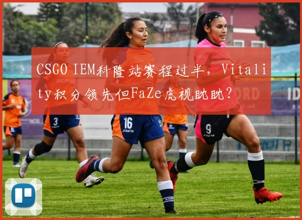 CSGO IEM科隆站赛程过半，Vitality积分领先但FaZe虎视眈眈？