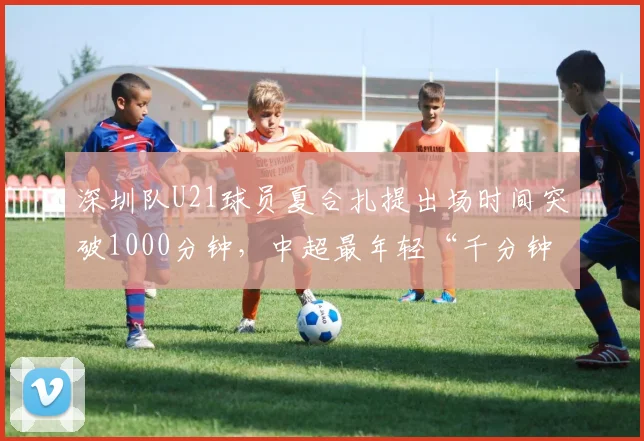 深圳队U21球员夏合扎提出场时间突破1000分钟,中超最年轻“千分钟”球员纪录能否易主?