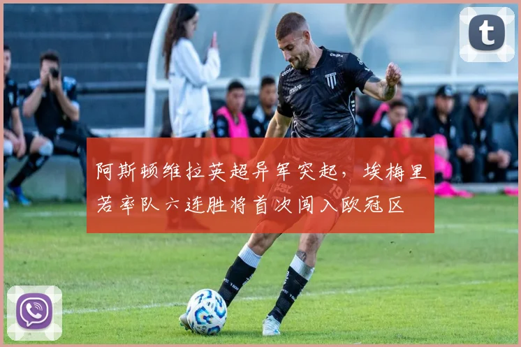 阿斯顿维拉英超异军突起，埃梅里若率队六连胜将首次闯入欧冠区