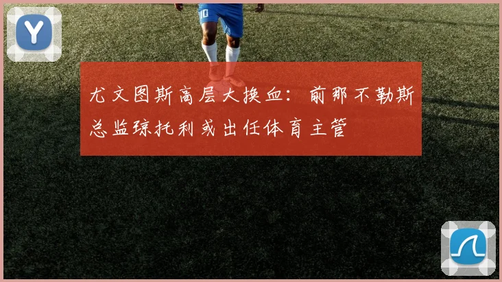 尤文图斯高层大换血:前那不勒斯总监琼托利或出任体育主管