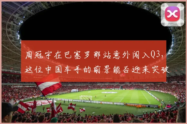 周冠宇在巴塞罗那站意外闯入Q3，这位中国车手的前景能否迎来突破？